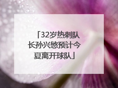 32岁热刺队长孙兴慜预计今夏离开球队
