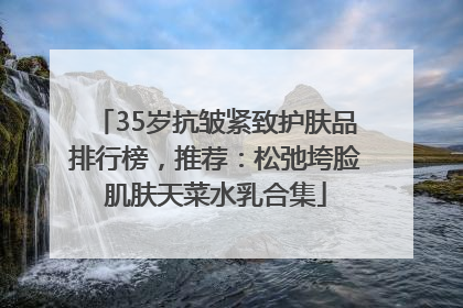 35岁抗皱紧致护肤品排行榜，推荐：松弛垮脸肌肤天菜水乳合集