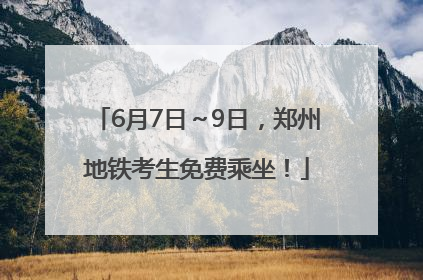 6月7日～9日，郑州地铁考生免费乘坐！
