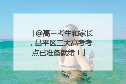 @高三考生和家长，昌平区三大高考考点已准备就绪！